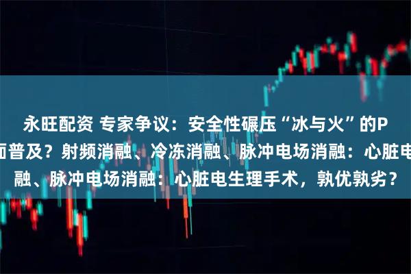 永旺配资 专家争议：安全性碾压“冰与火”的PFA，为何至今未能全面普及？射频消融、冷冻消融、脉冲电场消融：心脏电生理手术，孰优孰劣？