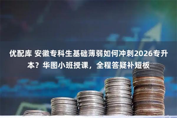 优配库 安徽专科生基础薄弱如何冲刺2026专升本？华图小班授课，全程答疑补短板