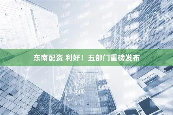 东南配资 利好！五部门重磅发布