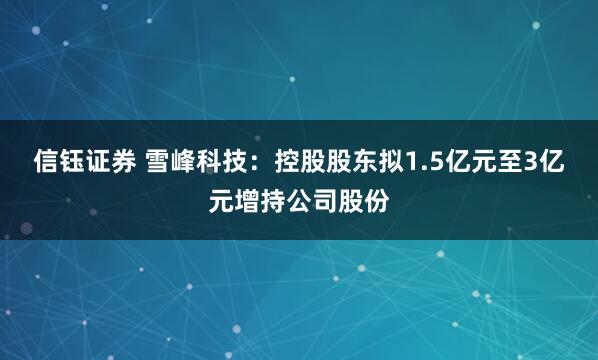 信钰证券 雪峰科技：控股股东拟1.5亿元至3亿元增持公司股份