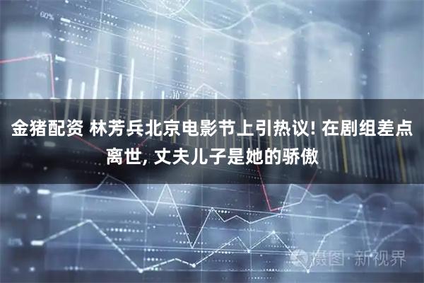 金猪配资 林芳兵北京电影节上引热议! 在剧组差点离世, 丈夫儿子是她的骄傲