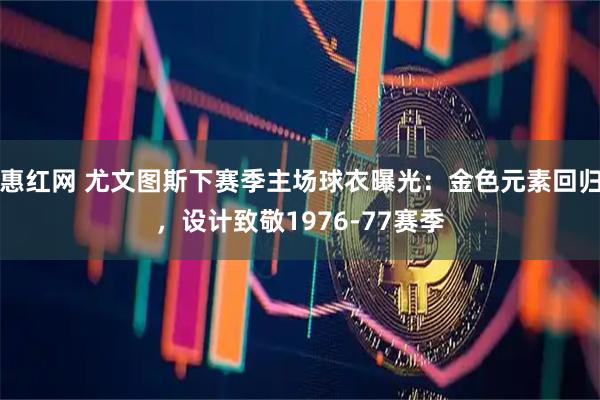 惠红网 尤文图斯下赛季主场球衣曝光：金色元素回归，设计致敬1976-77赛季