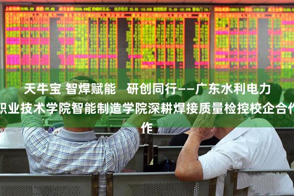 天牛宝 智焊赋能   研创同行——广东水利电力职业技术学院智能制造学院深耕焊接质量检控校企合作