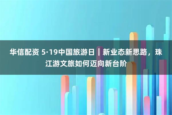 华信配资 5·19中国旅游日｜新业态新思路，珠江游文旅如何迈向新台阶