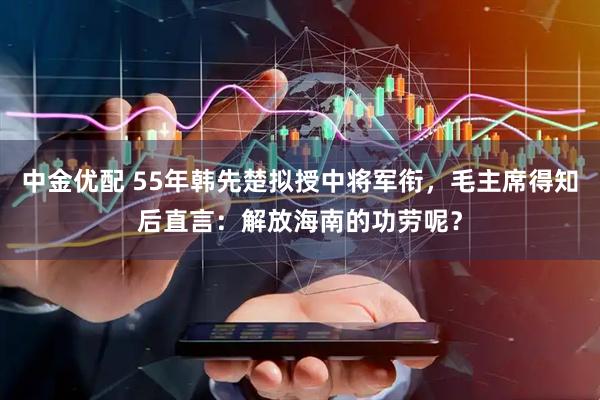 中金优配 55年韩先楚拟授中将军衔，毛主席得知后直言：解放海南的功劳呢？