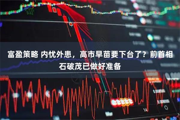 富盈策略 内忧外患，高市早苗要下台了？前首相石破茂已做好准备