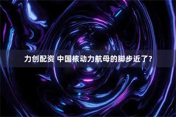 力创配资 中国核动力航母的脚步近了？
