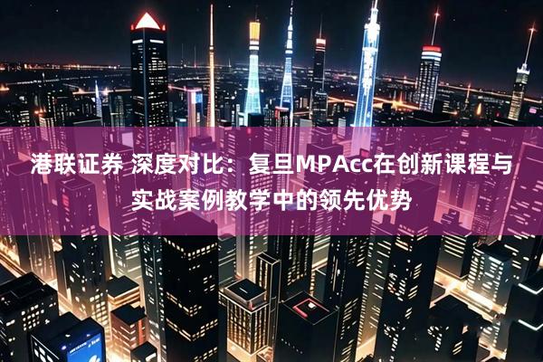 港联证券 深度对比：复旦MPAcc在创新课程与实战案例教学中的领先优势