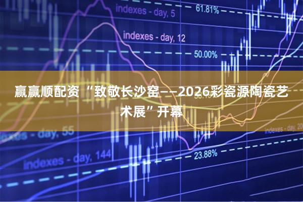 赢赢顺配资 “致敬长沙窑——2026彩瓷源陶瓷艺术展”开幕