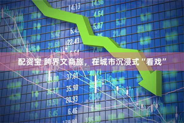 配资宝 跨界文商旅，在城市沉浸式“看戏”
