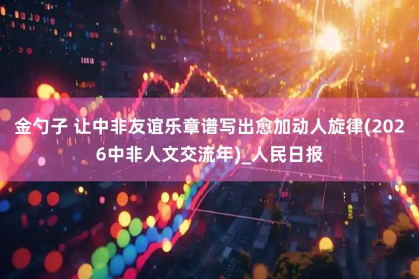 金勺子 让中非友谊乐章谱写出愈加动人旋律(2026中非人文交流年)_人民日报