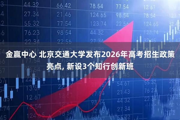 金赢中心 北京交通大学发布2026年高考招生政策亮点, 新设3个知行创新班