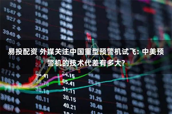 易投配资 外媒关注中国重型预警机试飞: 中美预警机的技术代差有多大?