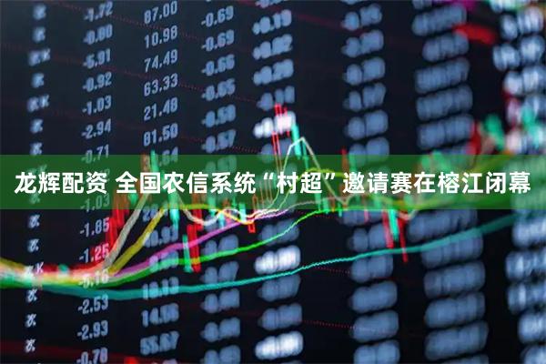 龙辉配资 全国农信系统“村超”邀请赛在榕江闭幕