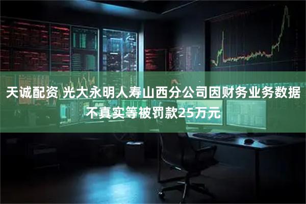 天诚配资 光大永明人寿山西分公司因财务业务数据不真实等被罚款25万元