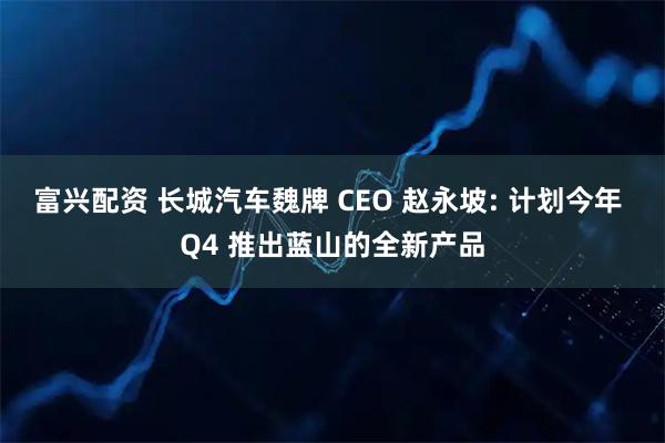 富兴配资 长城汽车魏牌 CEO 赵永坡: 计划今年 Q4 推出蓝山的全新产品