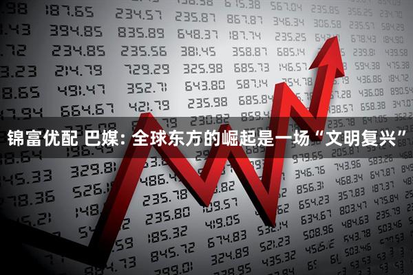 锦富优配 巴媒: 全球东方的崛起是一场“文明复兴”