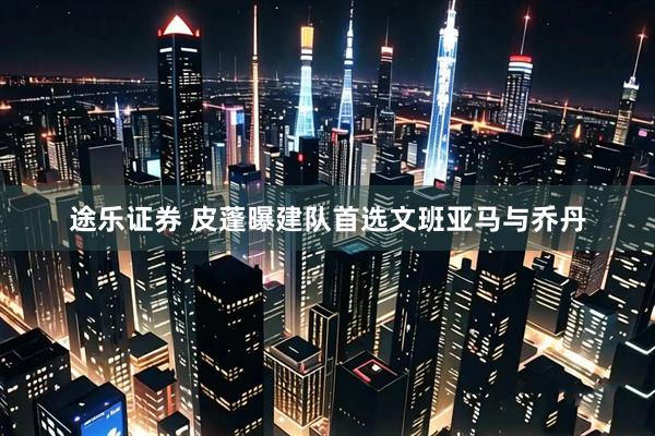 途乐证券 皮蓬曝建队首选文班亚马与乔丹