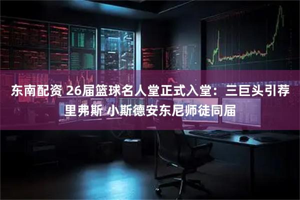 东南配资 26届篮球名人堂正式入堂：三巨头引荐里弗斯 小斯德安东尼师徒同届