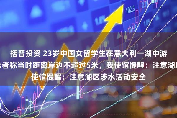 括普投资 23岁中国女留学生在意大利一湖中游泳时溺亡，目击者称当时距离岸边不超过5米，我使馆提醒：注意湖区涉水活动安全