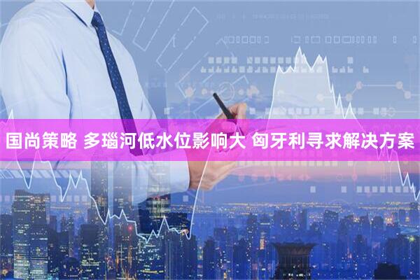 国尚策略 多瑙河低水位影响大 匈牙利寻求解决方案